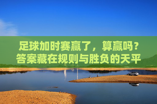 足球加时赛赢了,算赢吗?答案藏在规则与胜负的天平里,足球加时赛赢了算赢?规则与胜负的天平 足球加时赛赢了,算赢吗?答案藏在规则与胜负的天平里,足球加时赛赢了算赢?规则与胜负的天平