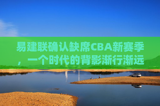 易建联确认缺席CBA新赛季,一个时代的背影渐行渐远,易建联确认缺席CBA新赛季,一个时代的背影渐行渐远 易建联确认缺席CBA新赛季,一个时代的背影渐行渐远,易建联确认缺席CBA新赛季,一个时代的背影渐行渐远