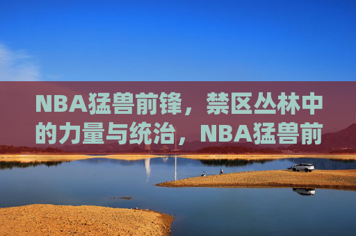 NBA猛兽前锋,禁区丛林中的力量与统治,NBA猛兽前锋,禁区丛林的力量统治 NBA猛兽前锋,禁区丛林中的力量与统治,NBA猛兽前锋,禁区丛林的力量统治