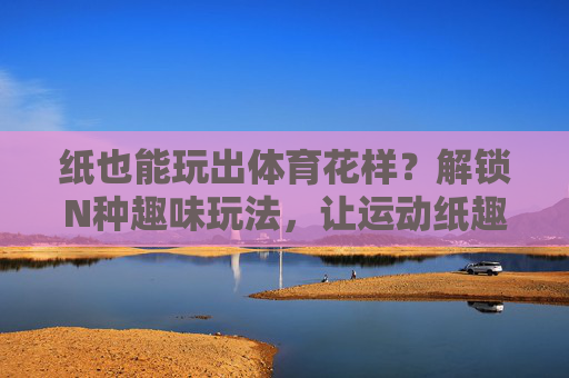 纸也能玩出体育花样?解锁N种趣味玩法,让运动纸趣横生!纸趣横生,解锁体育运动的N种花样玩法 纸也能玩出体育花样?解锁N种趣味玩法,让运动纸趣横生!纸趣横生,解锁体育运动的N种花样玩法