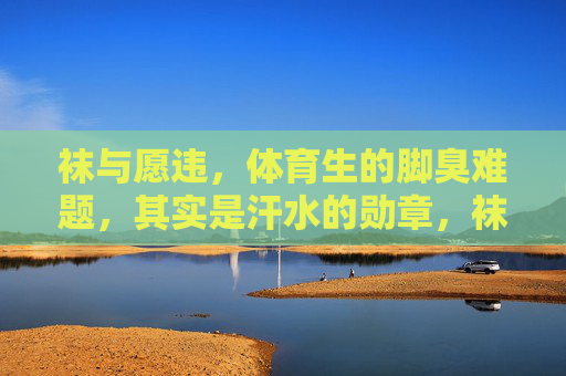 袜与愿违,体育生的脚臭难题,其实是汗水的勋章,袜与愿违,体育生的脚臭难题,是汗水的勋章 袜与愿违,体育生的脚臭难题,其实是汗水的勋章,袜与愿违,体育生的脚臭难题,是汗水的勋章