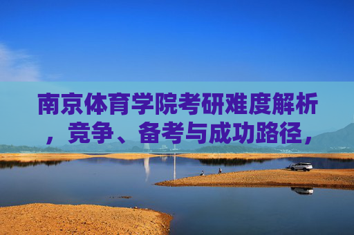 南京体育学院考研难度解析,竞争、备考与成功路径,南京体育学院考研难度解析,竞争、备考与成功路径 南京体育学院考研难度解析,竞争、备考与成功路径,南京体育学院考研难度解析,竞争、备考与成功路径
