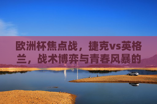 欧洲杯焦点战,捷克vs英格兰,战术博弈与青春风暴的巅峰碰撞,欧洲杯焦点战,捷克vs英格兰,战术博弈与青春风暴的巅峰碰撞 欧洲杯焦点战,捷克vs英格兰,战术博弈与青春风暴的巅峰碰撞,欧洲杯焦点战,捷克vs英格兰,战术博弈与青春风暴的巅峰碰撞