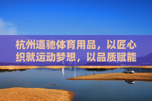 杭州道驰体育用品,以匠心织就运动梦想,以品质赋能健康生活,杭州道驰体育用品,匠心织就运动梦想,品质赋能健康生活 杭州道驰体育用品,以匠心织就运动梦想,以品质赋能健康生活,杭州道驰体育用品,匠心织就运动梦想,品质赋能健康生活