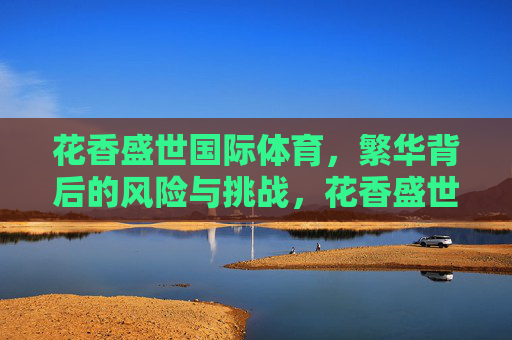 花香盛世国际体育,繁华背后的风险与挑战,花香盛世国际体育,繁华背后的风险与挑战 花香盛世国际体育,繁华背后的风险与挑战,花香盛世国际体育,繁华背后的风险与挑战