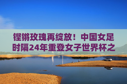 铿锵玫瑰再绽放!中国女足时隔24年重登女子世界杯之巅,铿锵玫瑰时隔24年再绽世界杯之巅 铿锵玫瑰再绽放!中国女足时隔24年重登女子世界杯之巅,铿锵玫瑰时隔24年再绽世界杯之巅