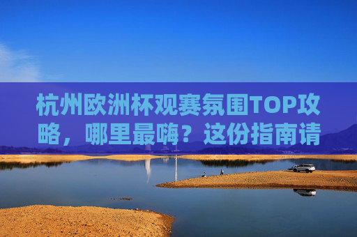 杭州欧洲杯观赛氛围TOP攻略，哪里最嗨？这份指南请收好！杭州欧洲杯观赛最嗨地TOP攻略