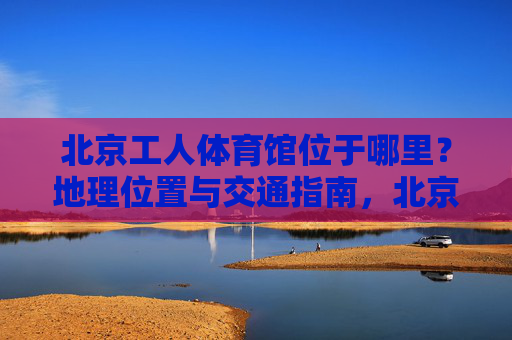 北京工人体育馆位于哪里?地理位置与交通指南,北京工人体育馆地理位置与交通指南 北京工人体育馆位于哪里?地理位置与交通指南,北京工人体育馆地理位置与交通指南