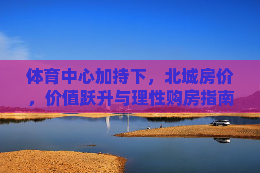 体育中心加持下,北城房价,价值跃升与理性购房指南,体育中心加持,北城房价价值跃升与理性购房指南 体育中心加持下,北城房价,价值跃升与理性购房指南,体育中心加持,北城房价价值跃升与理性购房指南