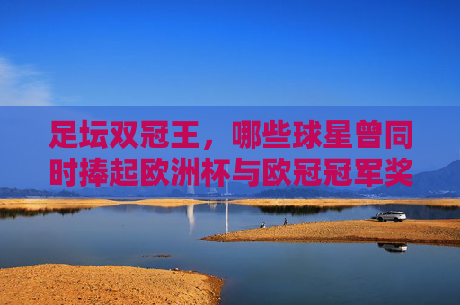 足坛双冠王,哪些球星曾同时捧起欧洲杯与欧冠冠军奖杯?足坛双冠王,同捧欧洲杯与欧冠的球星 足坛双冠王,哪些球星曾同时捧起欧洲杯与欧冠冠军奖杯?足坛双冠王,同捧欧洲杯与欧冠的球星