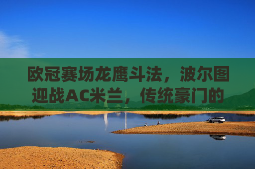 欧冠赛场龙鹰斗法,波尔图迎战AC米兰,传统豪门的宿命对决,欧冠宿命对决,波尔图迎战AC米兰 欧冠赛场龙鹰斗法,波尔图迎战AC米兰,传统豪门的宿命对决,欧冠宿命对决,波尔图迎战AC米兰