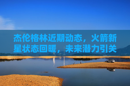 杰伦格林近期动态，火箭新星状态回暖，未来潜力引关注，火箭新星杰伦格林状态回暖，未来潜力引关注
