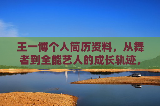 王一博个人简历资料,从舞者到全能艺人的成长轨迹,王一博,从舞者到全能艺人的成长轨迹 王一博个人简历资料,从舞者到全能艺人的成长轨迹,王一博,从舞者到全能艺人的成长轨迹