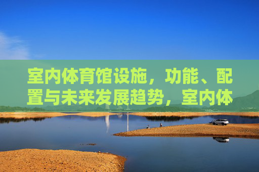 室内体育馆设施,功能、配置与未来发展趋势,室内体育馆设施的功能、配置与未来发展趋势 室内体育馆设施,功能、配置与未来发展趋势,室内体育馆设施的功能、配置与未来发展趋势