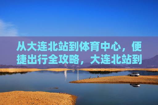 从大连北站到体育中心,便捷出行全攻略,大连北站到体育中心便捷出行全攻略 从大连北站到体育中心,便捷出行全攻略,大连北站到体育中心便捷出行全攻略