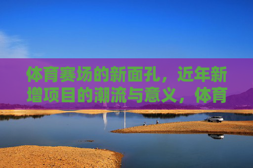 体育赛场的新面孔，近年新增项目的潮流与意义，体育赛场近年新增项目的潮流与意义