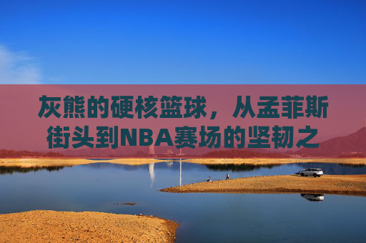 灰熊的硬核篮球，从孟菲斯街头到NBA赛场的坚韧之歌，灰熊硬核篮球，街头到NBA的坚韧之歌