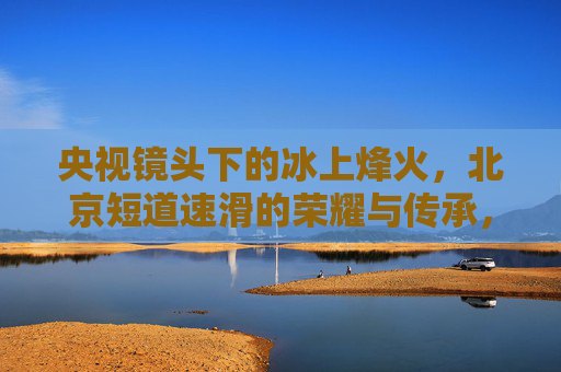 央视镜头下的冰上烽火，北京短道速滑的荣耀与传承，央视镜头冰上烽火，北京短道速滑的荣耀与传承