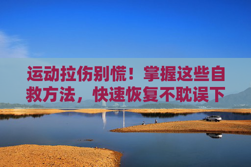 运动拉伤别慌!掌握这些自救方法,快速恢复不耽误下次训练,运动拉伤自救,快速恢复,不耽误下次训练 运动拉伤别慌!掌握这些自救方法,快速恢复不耽误下次训练,运动拉伤自救,快速恢复,不耽误下次训练