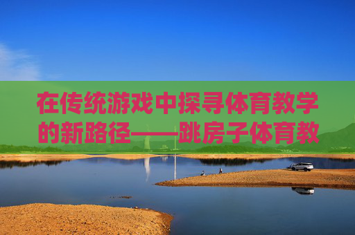 在传统游戏中探寻体育教学的新路径——跳房子体育教学的实践与反思,传统游戏跳房子,体育教学新路径的实践与反思 在传统游戏中探寻体育教学的新路径——跳房子体育教学的实践与反思,传统游戏跳房子,体育教学新路径的实践与反思