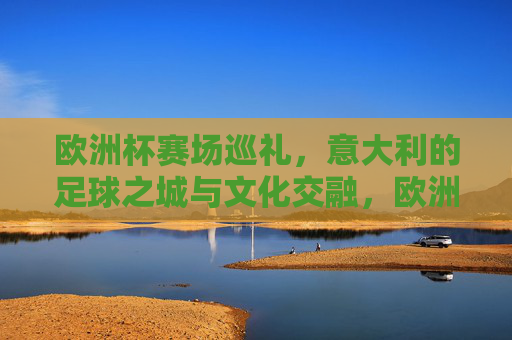 欧洲杯赛场巡礼,意大利的足球之城与文化交融,欧洲杯巡礼,意大利足球之城的文化交融 欧洲杯赛场巡礼,意大利的足球之城与文化交融,欧洲杯巡礼,意大利足球之城的文化交融