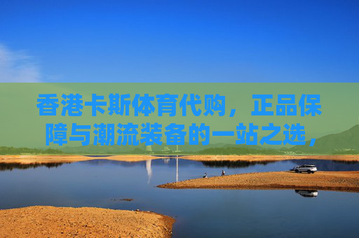 香港卡斯体育代购,正品保障与潮流装备的一站之选,香港卡斯体育代购,正品保障与潮流装备一站之选 香港卡斯体育代购,正品保障与潮流装备的一站之选,香港卡斯体育代购,正品保障与潮流装备一站之选