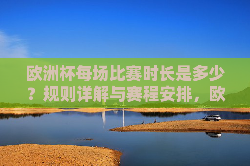 欧洲杯每场比赛时长是多少?规则详解与赛程安排,欧洲杯比赛时长、规则详解与赛程安排 欧洲杯每场比赛时长是多少?规则详解与赛程安排,欧洲杯比赛时长、规则详解与赛程安排