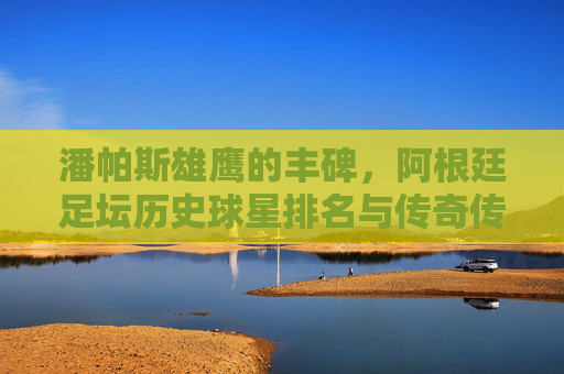 潘帕斯雄鹰的丰碑,阿根廷足坛历史球星排名与传奇传承,潘帕斯雄鹰的丰碑,阿根廷历史球星排名与传奇传承 潘帕斯雄鹰的丰碑,阿根廷足坛历史球星排名与传奇传承,潘帕斯雄鹰的丰碑,阿根廷历史球星排名与传奇传承