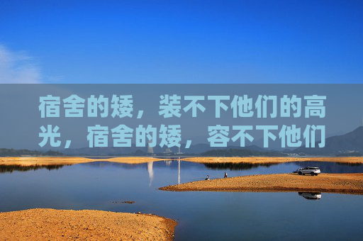 宿舍的矮,装不下他们的高光,宿舍的矮,容不下他们的高光 宿舍的矮,装不下他们的高光,宿舍的矮,容不下他们的高光