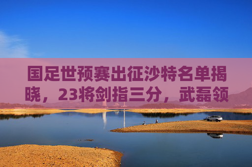 国足世预赛出征沙特名单揭晓,23将剑指三分,武磊领衔老中青结合,国足世预赛出征沙特名单揭晓 武磊领衔23将剑指三分 国足世预赛出征沙特名单揭晓,23将剑指三分,武磊领衔老中青结合,国足世预赛出征沙特名单揭晓 武磊领衔23将剑指三分
