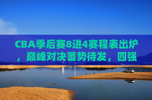 CBA季后赛8进4赛程表出炉，巅峰对决蓄势待发，四强席位角逐开启，CBA季后赛8进4赛程出炉，巅峰对决蓄势，四强席位角逐