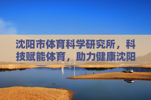 沈阳市体育科学研究所，科技赋能体育，助力健康沈阳，沈阳市体育科学研究所，科技赋能体育，助力健康沈阳