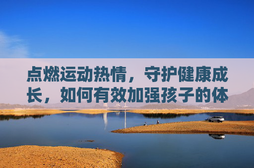 点燃运动热情,守护健康成长,如何有效加强孩子的体育兴趣,点燃运动热情,守护健康成长,孩子体育兴趣培养 点燃运动热情,守护健康成长,如何有效加强孩子的体育兴趣,点燃运动热情,守护健康成长,孩子体育兴趣培养
