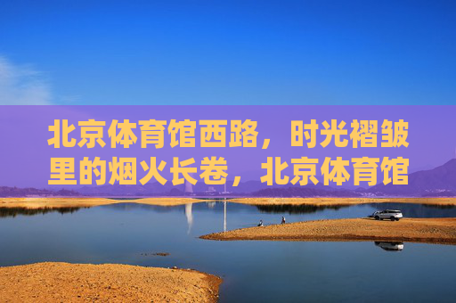 北京体育馆西路,时光褶皱里的烟火长卷,北京体育馆西路,时光褶皱里的烟火长卷 北京体育馆西路,时光褶皱里的烟火长卷,北京体育馆西路,时光褶皱里的烟火长卷