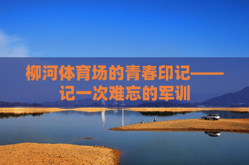 柳河体育场的青春印记——记一次难忘的军训 柳河体育场的青春印记——记一次难忘的军训