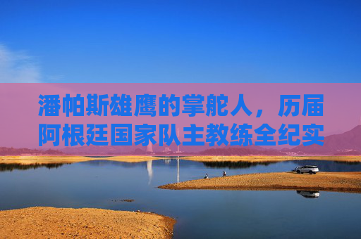 潘帕斯雄鹰的掌舵人,历届阿根廷国家队主教练全纪实 潘帕斯雄鹰的掌舵人,历届阿根廷国家队主教练全纪实