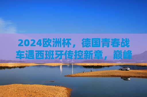 2024欧洲杯,德国青春战车遇西班牙传控新章,巅峰对决预演,2024欧洲杯巅峰对决,德国青春战车遇西班牙传控新章 2024欧洲杯,德国青春战车遇西班牙传控新章,巅峰对决预演,2024欧洲杯巅峰对决,德国青春战车遇西班牙传控新章