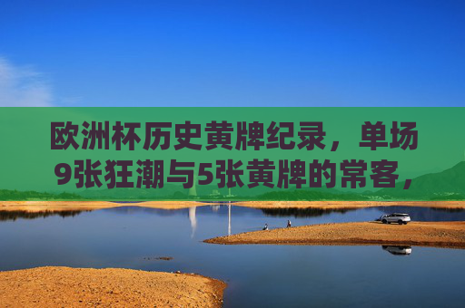 欧洲杯历史黄牌纪录，单场9张狂潮与5张黄牌的常客，谁创造了纪律边界？欧洲杯黄牌狂潮，单场9张与5张常客，谁创纪律边界？