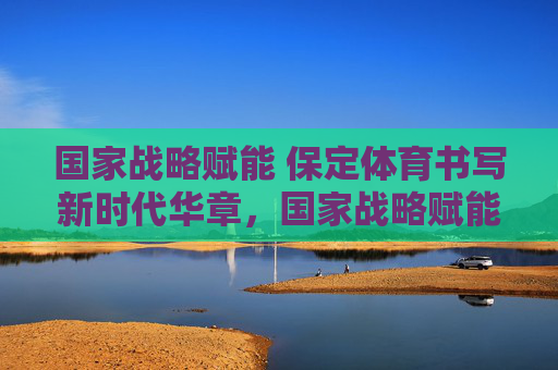 国家战略赋能 保定体育书写新时代华章，国家战略赋能 保定体育书写新时代华章