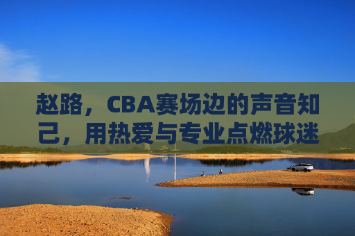 赵路,CBA赛场边的声音知己,用热爱与专业点燃球迷激情,赵路,CBA赛场边的声音知己,以热爱与专业点燃球迷激情 赵路,CBA赛场边的声音知己,用热爱与专业点燃球迷激情,赵路,CBA赛场边的声音知己,以热爱与专业点燃球迷激情