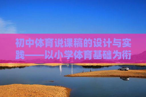 初中体育说课稿的设计与实践——以小学体育基础为衔接视角,基于小学体育基础衔接的初中体育说课稿设计与实践 初中体育说课稿的设计与实践——以小学体育基础为衔接视角,基于小学体育基础衔接的初中体育说课稿设计与实践