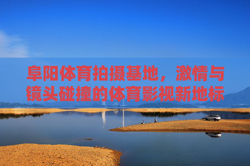 阜阳体育拍摄基地,激情与镜头碰撞的体育影视新地标,阜阳体育拍摄基地,激情与镜头碰撞的体育影视新地标 阜阳体育拍摄基地,激情与镜头碰撞的体育影视新地标,阜阳体育拍摄基地,激情与镜头碰撞的体育影视新地标