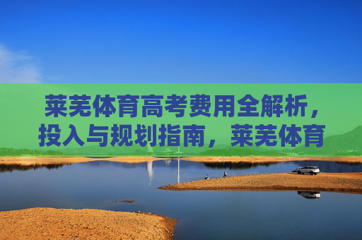莱芜体育高考费用全解析,投入与规划指南,莱芜体育高考费用投入与规划全解析 莱芜体育高考费用全解析,投入与规划指南,莱芜体育高考费用投入与规划全解析
