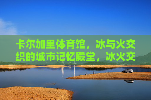 卡尔加里体育馆，冰与火交织的城市记忆殿堂，冰火交织的卡尔加里记忆殿堂