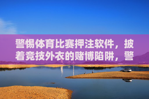 警惕体育比赛押注软件,披着竞技外衣的赌博陷阱,警惕体育押注软件,披着竞技外衣的赌博陷阱 警惕体育比赛押注软件,披着竞技外衣的赌博陷阱,警惕体育押注软件,披着竞技外衣的赌博陷阱