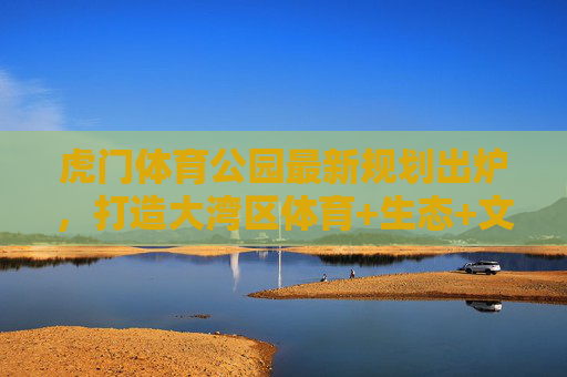 虎门体育公园最新规划出炉,打造大湾区体育+生态+文化活力新地标,虎门体育公园规划出炉 大湾区体育生态文化活力新地标 虎门体育公园最新规划出炉,打造大湾区体育+生态+文化活力新地标,虎门体育公园规划出炉 大湾区体育生态文化活力新地标