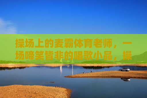 操场上的麦霸体育老师,一场啼笑皆非的唱歌小品,操场麦霸体育老师的啼笑皆非唱歌小品 操场上的麦霸体育老师,一场啼笑皆非的唱歌小品,操场麦霸体育老师的啼笑皆非唱歌小品