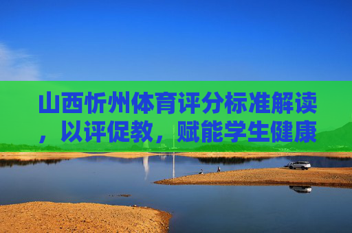 山西忻州体育评分标准解读，以评促教，赋能学生健康成长，山西忻州体育评分标准解读，以评促教赋能学生健康成长