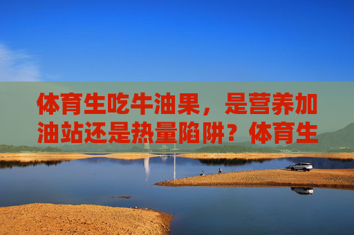 体育生吃牛油果,是营养加油站还是热量陷阱?体育生牛油果,营养加油站还是热量陷阱? 体育生吃牛油果,是营养加油站还是热量陷阱?体育生牛油果,营养加油站还是热量陷阱?