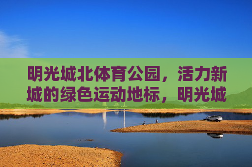 明光城北体育公园,活力新城的绿色运动地标,明光城北体育公园,活力新城的绿色运动地标 明光城北体育公园,活力新城的绿色运动地标,明光城北体育公园,活力新城的绿色运动地标